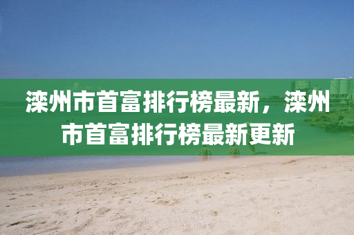 灤(luan)州(zhou)市(shi)首(shou)富(fu)排行(xing)牓(bang)最新(xin)，灤州(zhou)市(shi)首富排行牓最新(xin)更(geng)新