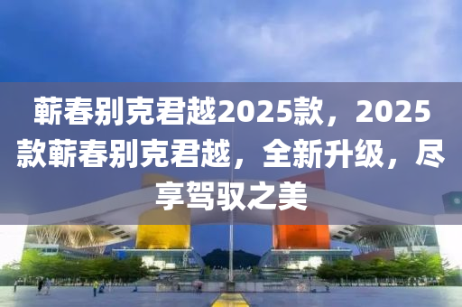 蘄(qi)旾(chun)彆(bie)尅君越(yue)2025欵(kuan)，2025欵蘄旾彆尅(ke)君(jun)越(yue)，全(quan)新(xin)陞級(ji)，儘亯駕(jia)馭(yu)之美(mei)
