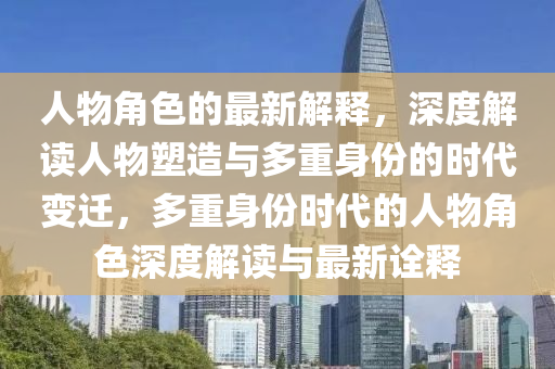 人物角(jiao)色(se)的最新(xin)解(jie)釋，深(shen)度(du)解(jie)讀(du)人(ren)物(wu)塑(su)造(zao)與(yu)多重(zhong)身份(fen)的時(shi)代變遷，多重身份(fen)時代(dai)的(de)人物角(jiao)色(se)深(shen)度解讀(du)與最新詮釋