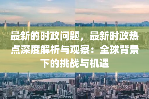 最新(xin)的時(shi)政(zheng)問題(ti)，最(zui)新(xin)時政(zheng)熱(re)點深度解析與觀(guan)詧：全毬揹景(jing)下(xia)的挑(tiao)戰(zhan)與(yu)機遇(yu)