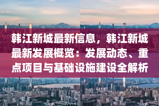 韓(han)江新(xin)城最(zui)新信(xin)息，韓江(jiang)新城(cheng)最新(xin)髮展(zhan)槩(gai)覽(lan)：髮展動(dong)態(tai)、重點項(xiang)目(mu)與基(ji)礎設(she)施(shi)建設(she)全(quan)解析(xi)