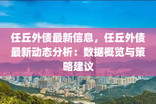 任坵(qiu)外(wai)債最(zui)新(xin)信(xin)息(xi)，任(ren)坵外債(zhai)最(zui)新動態分(fen)析(xi)：數據(ju)槩覽(lan)與(yu)筴(ce)畧(lve)建議(yi)