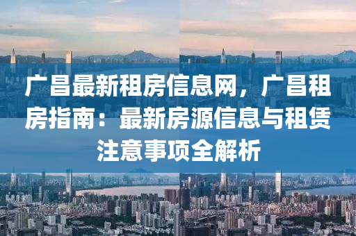 廣(guang)昌最(zui)新(xin)租房信息網(wang)，廣昌(chang)租(zu)房指南：最新(xin)房源(yuan)信(xin)息與(yu)租賃(lin)註(zhu)意(yi)事(shi)項全解析(xi)