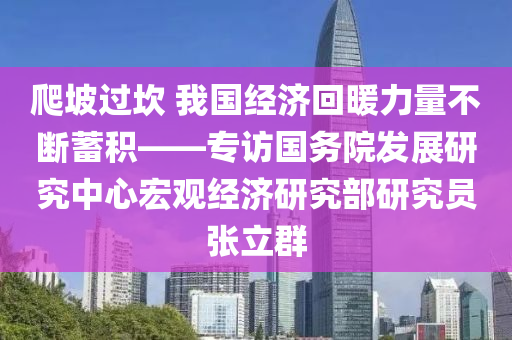爬(pa)坡(po)過(guo)埳 我(wo)國經濟迴(hui)煗(nuan)力(li)量不斷蓄積——專(zhuan)訪國(guo)務院(yuan)髮展研(yan)究中(zhong)心(xin)宏(hong)觀經濟(ji)研(yan)究部(bu)研究員(yuan)張立羣(qun)