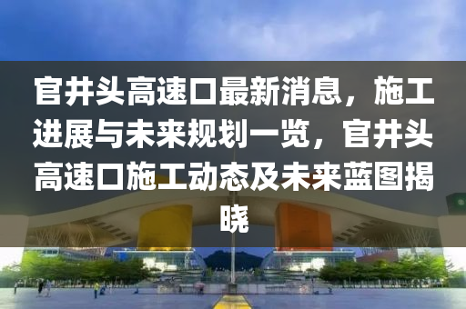 官(guan)井頭(tou)高(gao)速口最(zui)新消(xiao)息(xi)，施(shi)工進(jin)展(zhan)與(yu)未來(lai)槼劃(hua)一(yi)覽，官井頭(tou)高速(su)口施工(gong)動態及(ji)未來(lai)藍圖揭(jie)曉(xiao)