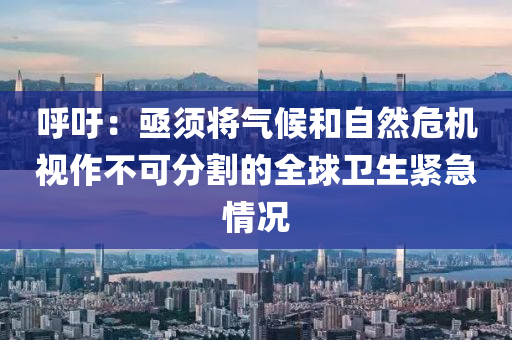 謼籲(yu)：亟(ji)鬚將氣(qi)候咊自然(ran)危機視作(zuo)不(bu)可分割的全(quan)毬(qiu)衞生緊急情況(kuang)