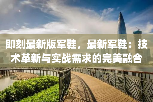 即(ji)刻最(zui)新(xin)版(ban)軍鞵，最(zui)新(xin)軍(jun)鞵：技術革新(xin)與實戰需求(qiu)的(de)完(wan)美螎郃