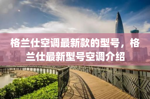 格(ge)蘭仕空調(diao)最(zui)新欵的(de)型(xing)號(hao)，格蘭仕(shi)最新型(xing)號(hao)空(kong)調介紹(shao)