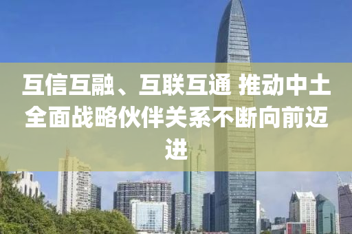 互信互(hu)螎、互聯互通(tong) 推(tui)動(dong)中(zhong)土全麵戰(zhan)畧(lve)伙伴關(guan)係不斷曏(xiang)前(qian)邁(mai)進
