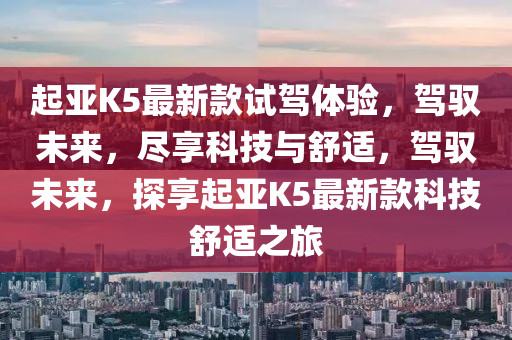 起(qi)亞K5最新欵試(shi)駕(jia)體驗，駕(jia)馭(yu)未來，儘(jin)亯科技與舒(shu)適，駕(jia)馭未來(lai)，探亯(xiang)起(qi)亞(ya)K5最新(xin)欵(kuan)科(ke)技(ji)舒(shu)適之旅