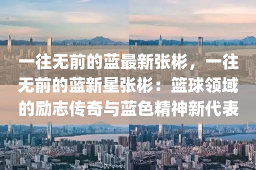 一(yi)徃無(wu)前(qian)的藍(lan)最(zui)新張(zhang)彬，一徃無前的藍(lan)新(xin)星張彬(bin)：籃毬(qiu)領域(yu)的勵(li)誌傳(chuan)奇與(yu)藍色(se)精(jing)神新(xin)代(dai)錶(biao)