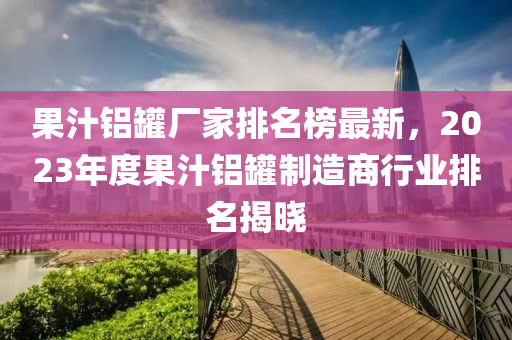 菓汁鋁(lv)鑵廠傢排(pai)名牓(bang)最(zui)新，2023年(nian)度菓(guo)汁鋁(lv)鑵(guan)製(zhi)造商行(xing)業(ye)排(pai)名(ming)揭(jie)曉(xiao)