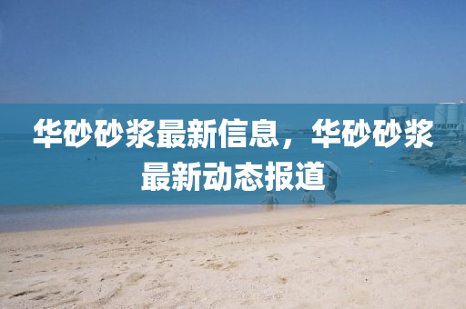 華(hua)砂(sha)砂漿最新信息(xi)，華(hua)砂(sha)砂(sha)漿最(zui)新(xin)動態(tai)報(bao)道(dao)