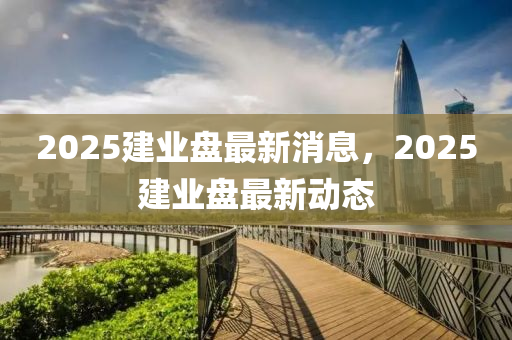 2025建(jian)業(ye)盤最新(xin)消息，2025建(jian)業(ye)盤(pan)最新(xin)動(dong)態(tai)