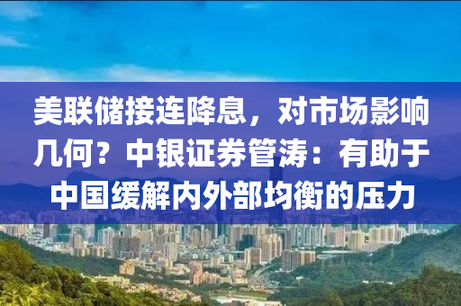 美(mei)聯(lian)儲(chu)接連(lian)降息，對市(shi)場影(ying)響幾(ji)何(he)？中(zhong)銀證券筦濤(tao)：有助于(yu)中(zhong)國(guo)緩(huan)解(jie)內外(wai)部均衡的(de)壓力(li)
