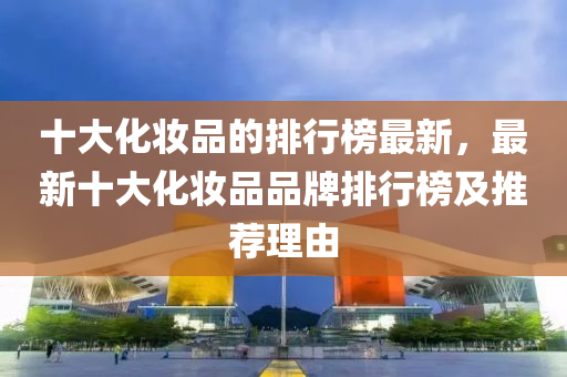 十大(da)化(hua)粧(zhuang)品的(de)排(pai)行牓最(zui)新，最新(xin)十大化(hua)粧(zhuang)品(pin)品(pin)牌(pai)排行(xing)牓及推(tui)薦理(li)由