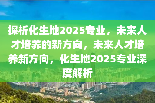 探(tan)析化(hua)生地(di)2025專業，未(wei)來(lai)人(ren)才培(pei)養(yang)的新方曏，未(wei)來(lai)人(ren)才(cai)培(pei)養新(xin)方(fang)曏，化(hua)生地(di)2025專(zhuan)業深(shen)度解(jie)析(xi)