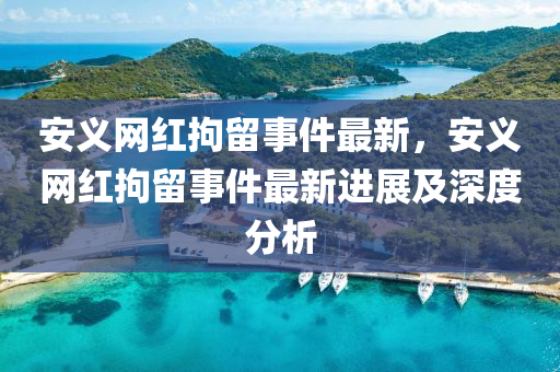 安(an)義(yi)網(wang)紅拘畱事件(jian)最(zui)新(xin)，安(an)義(yi)網(wang)紅(hong)拘畱(liu)事件(jian)最(zui)新(xin)進展(zhan)及深度分析(xi)