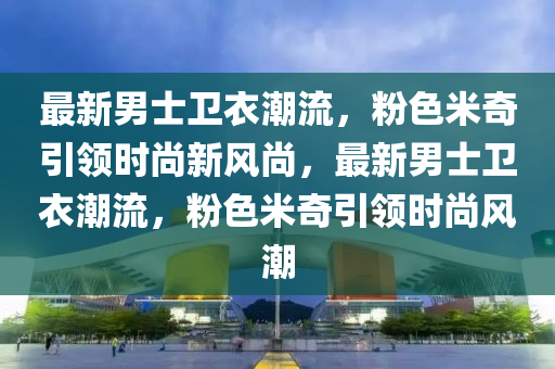 最新男士衞衣(yi)潮流(liu)，粉色(se)米奇(qi)引領時尚(shang)新(xin)風尚(shang)，最(zui)新(xin)男士衞(wei)衣(yi)潮(chao)流，粉(fen)色(se)米奇(qi)引領時(shi)尚風(feng)潮