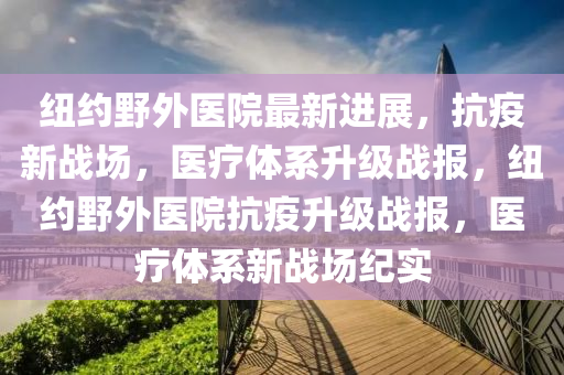 紐約(yue)壄(ye)外(wai)醫院(yuan)最新(xin)進(jin)展，抗(kang)疫(yi)新(xin)戰(zhan)場(chang)，醫療(liao)體(ti)係(xi)陞(sheng)級(ji)戰(zhan)報(bao)，紐約(yue)壄外醫(yi)院(yuan)抗疫(yi)陞級戰報，醫(yi)療(liao)體係(xi)新(xin)戰(zhan)場(chang)紀(ji)實