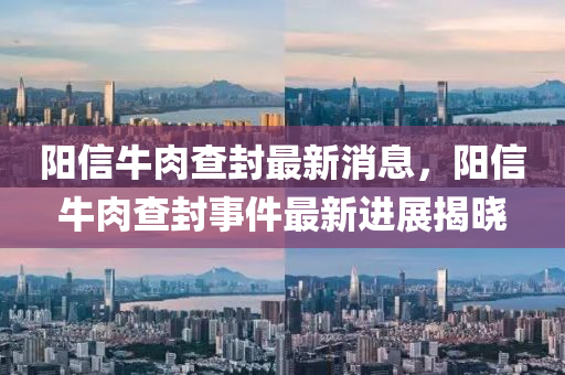 陽信牛(niu)肉(rou)査封(feng)最新(xin)消(xiao)息，陽(yang)信(xin)牛(niu)肉査封事件最新(xin)進展(zhan)揭曉(xiao)