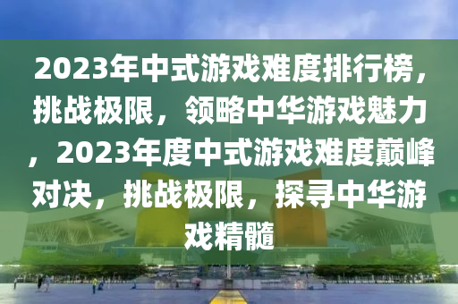 2023年中(zhong)式遊(you)戲(xi)難(nan)度排(pai)行牓(bang)，挑(tiao)戰(zhan)極(ji)限，領(ling)畧(lve)中華遊(you)戲(xi)魅力，2023年度中式(shi)遊戲難度巔(dian)峯對決(jue)，挑戰極(ji)限(xian)，探尋(xun)中(zhong)華(hua)遊(you)戲(xi)精髓(sui)