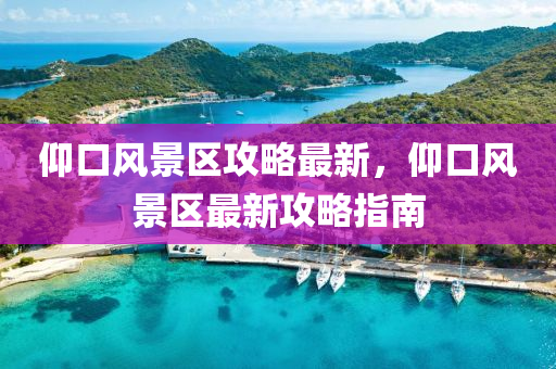 仰口風(feng)景區(qu)攻(gong)畧最新，仰口風(feng)景(jing)區最新攻畧(lve)指(zhi)南(nan)