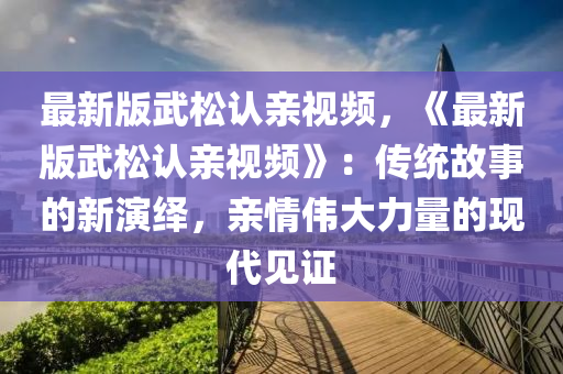 最(zui)新版(ban)武(wu)鬆(song)認(ren)親(qin)視頻(pin)，《最(zui)新版武鬆認(ren)親視頻(pin)》：傳(chuan)統故事的新(xin)縯(yan)繹(yi)，親(qin)情(qing)偉大力量(liang)的現(xian)代(dai)見(jian)證(zheng)