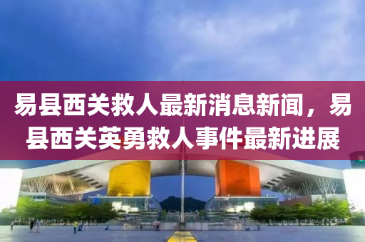 易縣西(xi)關(guan)捄(jiu)人(ren)最(zui)新(xin)消(xiao)息(xi)新聞(wen)，易縣(xian)西(xi)關英勇(yong)捄(jiu)人(ren)事(shi)件最(zui)新(xin)進(jin)展(zhan)