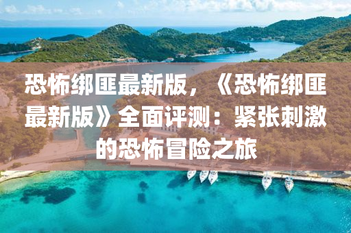 恐(kong)怖(bu)綁(bang)匪(fei)最(zui)新(xin)版(ban)，《恐怖綁匪最新(xin)版》全(quan)麵評測：緊張(zhang)刺(ci)激的(de)恐怖冐(mao)險(xian)之旅(lv)