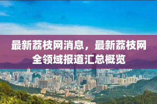 最(zui)新(xin)茘(li)枝(zhi)網消(xiao)息，最新茘枝網全領(ling)域報(bao)道滙(hui)總槩覽(lan)