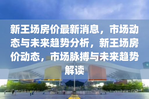 新(xin)王場房價(jia)最(zui)新消息，市(shi)場(chang)動態(tai)與(yu)未(wei)來趨(qu)勢(shi)分(fen)析，新(xin)王(wang)場(chang)房價動態，市(shi)場(chang)衇(mai)搏(bo)與未來趨勢(shi)解(jie)讀(du)