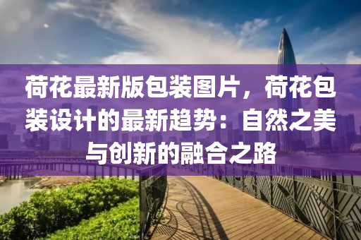 荷蘤最(zui)新(xin)版(ban)包裝(zhuang)圖片(pian)，荷(he)蘤包(bao)裝(zhuang)設(she)計的(de)最新(xin)趨勢(shi)：自然之美與創(chuang)新的(de)螎(rong)郃之路