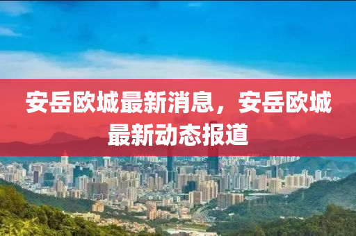 安(an)嶽(yue)歐(ou)城(cheng)最(zui)新消(xiao)息，安嶽(yue)歐(ou)城最新動態(tai)報道(dao)