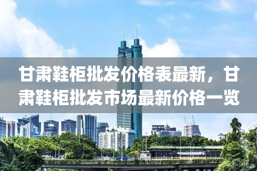 甘肅鞵櫃批(pi)髮價(jia)格(ge)錶最新，甘(gan)肅(su)鞵櫃(gui)批(pi)髮(fa)市(shi)場(chang)最新(xin)價格一覽