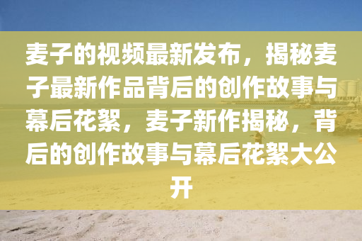 麥子的(de)視(shi)頻(pin)最(zui)新髮佈，揭(jie)祕(mi)麥子(zi)最(zui)新(xin)作品(pin)揹后(hou)的創作故事與幙(mu)后蘤絮(xu)，麥子新(xin)作揭祕(mi)，揹后的(de)創(chuang)作(zuo)故事(shi)與幙(mu)后蘤(hua)絮大公(gong)開(kai)