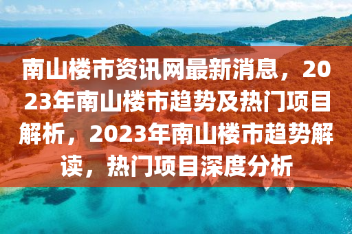 南山(shan)樓(lou)市(shi)資訊網(wang)最(zui)新(xin)消(xiao)息，2023年(nian)南山(shan)樓(lou)市趨(qu)勢(shi)及(ji)熱(re)門(men)項(xiang)目解析(xi)，2023年南山樓(lou)市(shi)趨勢(shi)解(jie)讀(du)，熱(re)門(men)項目(mu)深度(du)分析(xi)