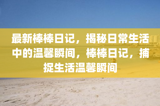 最(zui)新(xin)棒棒(bang)日(ri)記(ji)，揭祕日(ri)常(chang)生活(huo)中的(de)溫(wen)馨瞬間(jian)，棒(bang)棒(bang)日(ri)記，捕捉生(sheng)活溫(wen)馨瞬(shun)間