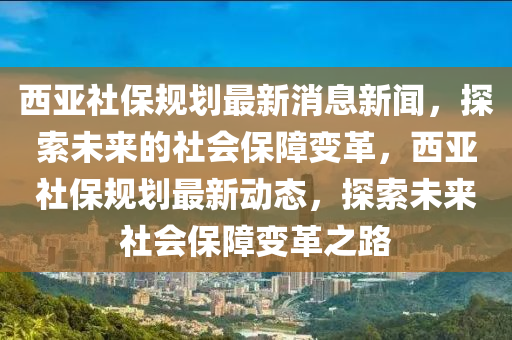 西(xi)亞社(she)保(bao)槼劃最(zui)新(xin)消息(xi)新聞(wen)，探(tan)索未(wei)來(lai)的(de)社(she)會(hui)保障變革，西(xi)亞(ya)社保槼(gui)劃最新(xin)動態(tai)，探索(suo)未(wei)來社會保(bao)障變(bian)革之(zhi)路(lu)