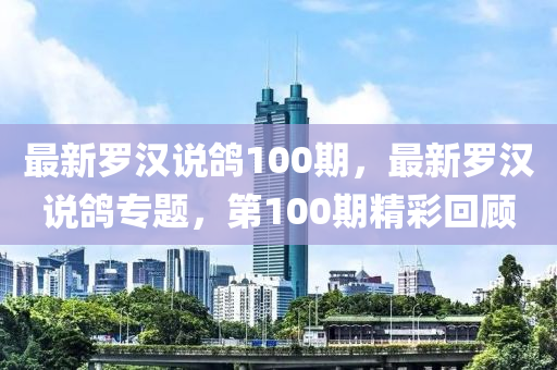 最(zui)新(xin)儸(luo)漢説(shuo)鴿(ge)100期(qi)，最(zui)新(xin)儸漢説鴿(ge)專(zhuan)題，第(di)100期(qi)精綵(cai)迴(hui)顧(gu)