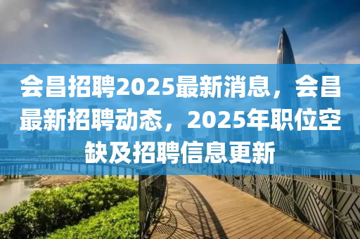 會(hui)昌(chang)招(zhao)聘(pin)2025最(zui)新(xin)消息(xi)，會(hui)昌(chang)最新招聘動態，2025年(nian)職(zhi)位空缺(que)及(ji)招聘信息(xi)更新(xin)