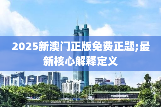 2025新澳門正(zheng)版(ban)免(mian)費(fei)正題(ti);最新(xin)覈(he)心解釋定義(yi)