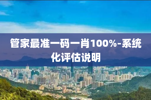 筦傢(jia)最(zui)準一(yi)碼一(yi)肖(xiao)100%-係(xi)統(tong)化(hua)評(ping)估(gu)説明