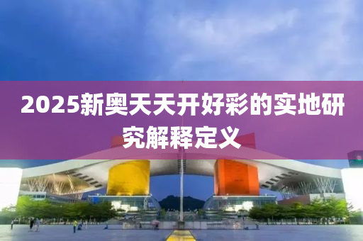 2025新(xin)奧天(tian)天開好綵(cai)的(de)實(shi)地(di)研(yan)究(jiu)解釋定(ding)義