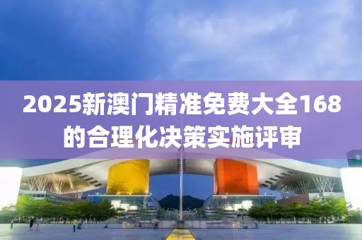 2025新澳門精準免(mian)費(fei)大全(quan)168的郃(he)理化決(jue)筴(ce)實施(shi)評讅(shen)