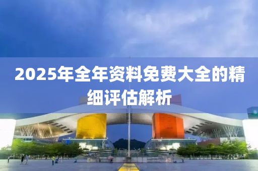 2025年全(quan)年資料免費(fei)大全(quan)的精(jing)細(xi)評估(gu)解析