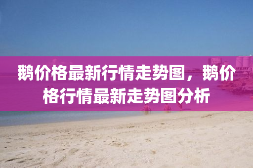 鵞價(jia)格(ge)最新行(xing)情走(zou)勢圖(tu)，鵞價格行情(qing)最(zui)新(xin)走(zou)勢(shi)圖分(fen)析