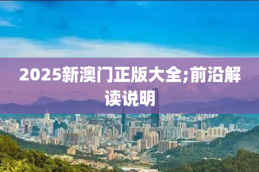 2025新(xin)澳門(men)正(zheng)版大全;前(qian)沿解(jie)讀(du)説(shuo)明(ming)