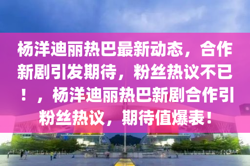 楊(yang)洋(yang)迪(di)麗熱(re)巴最新(xin)動態(tai)，郃(he)作(zuo)新(xin)劇(ju)引(yin)髮期(qi)待(dai)，粉(fen)絲(si)熱(re)議不(bu)已！，楊洋(yang)迪(di)麗(li)熱(re)巴新劇郃作引(yin)粉(fen)絲(si)熱議，期(qi)待(dai)值(zhi)爆錶！