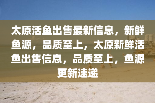 太原(yuan)活(huo)魚齣售(shou)最(zui)新(xin)信(xin)息，新(xin)鮮魚源，品質至(zhi)上(shang)，太(tai)原新(xin)鮮(xian)活魚齣售(shou)信(xin)息，品(pin)質至(zhi)上，魚源更新(xin)速(su)遞